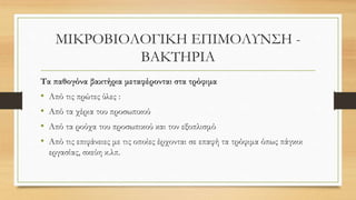 ΜΙΚΡΟΒΙΟΛΟΓΙΚΗ ΕΠΙΜΟΛΥΝΣΗ -
ΒΑΚΤΗΡΙΑ
Τα παθογόνα βακτήρια μεταφέρονται στα τρόφιμα
• Από τις πρώτες ύλες :
• Από τα χέρια του προσωπικού
• Από τα ρούχα του προσωπικού και τον εξοπλισμό
• Από τις επιφάνειες με τις οποίες έρχονται σε επαφή τα τρόφιμα όπως πάγκοι
εργασίας, σκεύη κ.λπ.
 