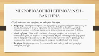 ΜΙΚΡΟΒΙΟΛΟΓΙΚΗ ΕΠΙΜΟΛΥΝΣΗ -
ΒΑΚΤΗΡΙΑ
Πηγές μόλυνσης των τροφίμων με παθογόνα βακτήρια
• Άνθρωπος : Βακτήρια που προκαλούν τροφική δηλητηρίαση υπάρχουν στην μύτη, το
στόμα, τον λαιμό, το έντερο, τις πληγές και το δέρμα του ανθρώπου. Συνήθως ο
άνθρωπος μολύνει τα τρόφιμα άμεσα με τα άπλυτα χέρια, με φτέρνισμα ή βήξιμο.
• Νωπά τρόφιμα : Είναι πολύ επικίνδυνα, ιδιαίτερα το κρέας, τα πουλερικά, το
απαστερίωτο γάλα, τα αυγά και τα οστρακοειδή. Πρέπει να διατηρούνται ξεχωριστά
από τα τρόφιμα υψηλού κινδύνου. Τα υγρά που προέρχονται από το ξεπάγωμα των
τροφίμων δεν πρέπει να επιμολύνουν τα τρόφιμα, τον εξοπλισμό ή τα σκεύη.
• Το χώμα: Το χώμα πρέπει να ξεπλένεται καλά από τα λαχανικά γιατί μεταφέρει
παθογόνα βακτήρια.
 