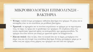 ΜΙΚΡΟΒΙΟΛΟΓΙΚΗ ΕΠΙΜΟΛΥΝΣΗ -
ΒΑΚΤΗΡΙΑ
• Έντομα : πολλά έντομα μεταφέρουν παθογόνα βακτήρια στα τρόφιμα. Οι μύγες και οι
κατσαρίδες είναι τα πιο επικίνδυνα για μετάδοση βακτηρίων.
• Τρωκτικά : οι αρουραίοι και τα ποντίκια επιμολύνουν τα τρόφιμα με τα περιττώματα
τους, τα ούρα, τις τρίχες και το ροκάνισμα των τροφίμων. Οι επιφάνειες πάνω στις
οποίες περπάτησαν τρωκτικά πρέπει να απολυμανθούν πριν χρησιμοποιηθούν. Τα
τρόφιμα που είναι ύποπτα για επαφή με τρωκτικά πρέπει να απορρίπτονται.
• Ζώα και πουλιά : όλα τα ζώα, τόσο τα οικιακά όσο και τα άγρια, μεταφέρουν στο
σώμα τους και στα έντερά τους επικίνδυνα βακτήρια. Επίσης, μεταφέρουν χώμα με τα
πόδια τους και τρίχες στους χώρους των τροφίμων και από εκεί στα τρόφιμα.
 