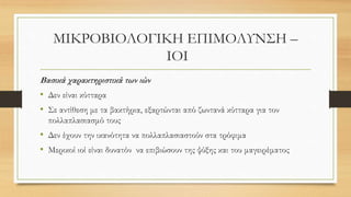 ΜΙΚΡΟΒΙΟΛΟΓΙΚΗ ΕΠΙΜΟΛΥΝΣΗ –
ΙΟΙ
Βασικά χαρακτηριστικά των ιών
• Δεν είναι κύτταρα
• Σε αντίθεση με τα βακτήρια, εξαρτώνται από ζωντανά κύτταρα για τον
πολλαπλασιασμό τους
• Δεν έχουν την ικανότητα να πολλαπλασιαστούν στα τρόφιμα
• Μερικοί ιοί είναι δυνατόν να επιβιώσουν της ψύξης και του μαγειρέματος
 