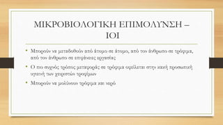 ΜΙΚΡΟΒΙΟΛΟΓΙΚΗ ΕΠΙΜΟΛΥΝΣΗ –
ΙΟΙ
• Μπορούν να μεταδοθούν από άτομο σε άτομο, από τον άνθρωπο σε τρόφιμα,
από τον άνθρωπο σε επιφάνειες εργασίας
• Ο πιο συχνός τρόπος μεταφοράς σε τρόφιμα οφείλεται στην κακή προσωπική
υγιεινή των χειριστών τροφίμων
• Μπορούν να μολύνουν τρόφιμα και νερό
 