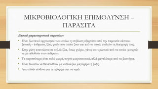 ΜΙΚΡΟΒΙΟΛΟΓΙΚΗ ΕΠΙΜΟΛΥΝΣΗ –
ΠΑΡΑΣΙΤΑ
Βασικά χαρακτηριστικά παρασίτων
• Είναι ζωντανοί οργανισμοί των οποίων η επιβίωση εξαρτάται από την παρουσία κάποιου
ξενιστή – άνθρωπο, ζώο, φυτό- στο οποίο ζουν και από το οποίο αντλούν τη διατροφή τους.
• Στην φύση απαντώνται σε πολλά ζώα, όπως χοίροι, γάτες και τρωκτικά από τα οποία μπορούν
να μεταδοθούν στον άνθρωπο.
• Τα περισσότερα είναι πολύ μικρά, συχνά μικροσκοπικά, αλλά μεγαλύτερα από τα βακτήρια.
• Είναι δυνατόν να θανατωθούν με κατάλληλο μαγείρεμα ή ψύξη.
• Αποτελούν κίνδυνο για τα τρόφιμα και το νερό.
 
