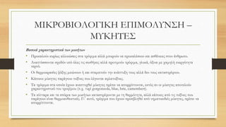 ΜΙΚΡΟΒΙΟΛΟΓΙΚΗ ΕΠΙΜΟΛΥΝΣΗ –
ΜΥΚΗΤΕΣ
Βασικά χαρακτηριστικά των μυκήτων
• Προκαλούν κυρίως αλλοιώσεις στα τρόφιμα αλλά μπορούν να προκαλέσουν και ασθένειες στον άνθρωπο.
• Αναπτύσσονται σχεδόν υπό όλες τις συνθήκες αλλά προτιμούν τρόφιμα, γλυκά, όξινα με χαμηλή ενεργότητα
νερού.
• Οι θερμοκρασίες ψύξης μειώνουν ή και σταματούν την ανάπτυξη τους αλλά δεν τους καταστρέφουν.
• Κάποιοι μύκητες παράγουν τοξίνες που λέγονται αφλατοξίνες.
• Τα τρόφιμα στα οποία έχουν αναπτυχθεί μύκητες πρέπει να απορρίπτονται, εκτός αν οι μύκητες αποτελούν
χαρακτηριστικό του τροφίμου (π.χ. τυρί gorgonzola, blue, brie, camembert).
• Τα κύτταρα και τα σπόρια των μυκήτων καταστρέφονται με τη θερμότητα, αλλά κάποιες από τις τοξίνες που
παράγουν είναι θερμοανθεκτικές. Γι΄ αυτό, τρόφιμα που έχουν προσβληθεί από νηματοειδείς μύκητες, πρέπει να
απορρίπτονται.
 