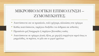 ΜΙΚΡΟΒΙΟΛΟΓΙΚΗ ΕΠΙΜΟΛΥΝΣΗ –
ΖΥΜΟΜΥΚΗΤΕΣ
• Αναπτύσσονται και να προκαλούν, πολύ γρήγορα, αλλοιώσεις στα τρόφιμα
• Καθώς αναπτύσσονται, παράγουν διοξείδιο του άνθρακα και αιθανόλη
• Προκαλούν ροζ δυσχρωμία ή παράγουν βλεννώδεις ουσίες
• Αναπτύσσονται σε τρόφιμα γλυκά, όξινα, με χαμηλή ενεργότητα νερού όπως οι
μαρμελάδες, τα σιρόπια, το μέλι και οι χυμοί φρούτων
 