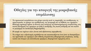 Οδηγίες για την αποφυγή της μικροβιακής
επιμόλυνσης
• Το προσωπικό εκπαιδεύεται στα μέτρα υγιεινής κατά τη παραλαβή, την αποθήκευση, τη
προετοιμασία, το ψήσιμο την αποθήκευση, την μεταφορά και τη διάθεση των τροφίμων.
Ιδιαίτερη προσοχή πρέπει να δίνεται στην αποφυγή της διασταυρούμενης επιμόλυνσης, στη
σωστή διατήρηση των τροφίμων με ψύξη ή κατάψυξη, στη σωστή απόψυξη και στο σωστό
το μαγείρεμα σε κατάλληλες θερμοκρασίες.
• Η αγορά των πρώτων υλών γίνεται από αξιόπιστους προμηθευτές
• Το κτήριο και ο εξοπλισμός σχεδιάζονται και κατασκευάζονται έτσι ώστε να διασφαλίζουν
την προστασία των τροφίμων από πιθανές επιμολύνσεις (διαφορετικές επιφάνειες κοπής
νωπών και έτοιμων για κατανάλωση τροφίμων, διαφορετικοί νεροχύτες κλπ.)
 