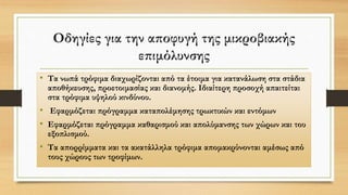 Οδηγίες για την αποφυγή της μικροβιακής
επιμόλυνσης
• Τα νωπά τρόφιμα διαχωρίζονται από τα έτοιμα για κατανάλωση στα στάδια
αποθήκευσης, προετοιμασίας και διανομής. Ιδιαίτερη προσοχή απαιτείται
στα τρόφιμα υψηλού κινδύνου.
• Εφαρμόζεται πρόγραμμα καταπολέμησης τρωκτικών και εντόμων
• Εφαρμόζεται πρόγραμμα καθαρισμού και απολύμανσης των χώρων και του
εξοπλισμού.
• Τα απορρίμματα και τα ακατάλληλα τρόφιμα απομακρύνονται αμέσως από
τους χώρους των τροφίμων.
 