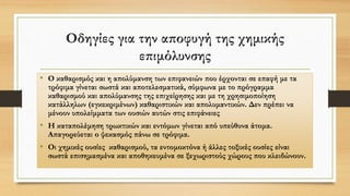 Οδηγίες για την αποφυγή της χημικής
επιμόλυνσης
• Ο καθαρισμός και η απολύμανση των επιφανειών που έρχονται σε επαφή με τα
τρόφιμα γίνεται σωστά και αποτελεσματικά, σύμφωνα με το πρόγραμμα
καθαρισμού και απολύμανσης της επιχείρησης και με τη χρησιμοποίηση
κατάλληλων (εγκεκριμένων) καθαριστικών και απολυμαντικών. Δεν πρέπει να
μένουν υπολείμματα των ουσιών αυτών στις επιφάνειες
• Η καταπολέμηση τρωκτικών και εντόμων γίνεται από υπεύθυνα άτομα.
Απαγορεύεται ο ψεκασμός πάνω σε τρόφιμα.
• Οι χημικές ουσίες καθαρισμού, τα εντομοκτόνα ή άλλες τοξικές ουσίες είναι
σωστά επισημασμένα και αποθηκευμένα σε ξεχωριστούς χώρους που κλειδώνουν.
 