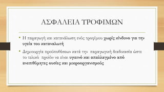 ΑΣΦΑΛΕΙΑ ΤΡΟΦΙΜΩΝ
• Η παραγωγή και κατανάλωση ενός τροφίμου χωρίς κίνδυνο για την
υγεία του καταναλωτή
• Δημιουργία προϋποθέσεων κατά την παραγωγική διαδικασία ώστε
το τελικό προϊόν να είναι υγιεινό και απαλλαγμένο από
ανεπιθύμητες ουσίες και μικροοργανισμούς
 