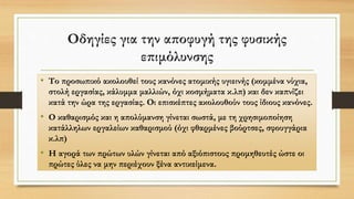 Οδηγίες για την αποφυγή της φυσικής
επιμόλυνσης
• Το προσωπικό ακολουθεί τους κανόνες ατομικής υγιεινής (κομμένα νύχια,
στολή εργασίας, κάλυμμα μαλλιών, όχι κοσμήματα κ.λπ) και δεν καπνίζει
κατά την ώρα της εργασίας. Οι επισκέπτες ακολουθούν τους ίδιους κανόνες.
• Ο καθαρισμός και η απολύμανση γίνεται σωστά, με τη χρησιμοποίηση
κατάλληλων εργαλείων καθαρισμού (όχι φθαρμένες βούρτσες, σφουγγάρια
κ.λπ)
• Η αγορά των πρώτων υλών γίνεται από αξιόπιστους προμηθευτές ώστε οι
πρώτες ύλες να μην περιέχουν ξένα αντικείμενα.
 