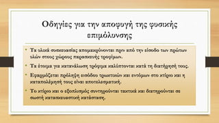 Οδηγίες για την αποφυγή της φυσικής
επιμόλυνσης
• Τα υλικά συσκευασίας απομακρύνονται πριν από την είσοδο των πρώτων
υλών στους χώρους παρασκευής τροφίμων.
• Τα έτοιμα για κατανάλωση τρόφιμα καλύπτονται κατά τη διατήρησή τους.
• Εφαρμόζεται πρόληψη εισόδου τρωκτικών και εντόμων στο κτίριο και η
καταπολέμησή τους είναι αποτελεσματική.
• Το κτίριο και ο εξοπλισμός συντηρούνται τακτικά και διατηρούνται σε
σωστή κατασκευαστική κατάσταση.
 