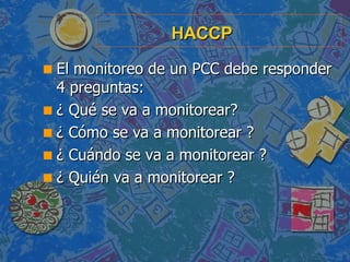 HACCP <ul><li>El monitoreo de un PCC debe responder 4 preguntas: </li></ul><ul><li>¿ Qué se va a monitorear? </li></ul><ul...