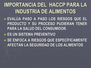 IMPORTANCIA DEL HACCP PARA LA
    INDUSTRIA DE ALIMENTOS
► EVALÚA   PASO A PASO LOS RIESGOS QUE EL
  PRODUCTO Y SU PROCESO PUDIERAN TENER
  PARA LA SALUD DEL CONSUMIDOR.
► ES UN SISTEMA PREVENTIVO
► SE ENFOCA A RIESGOS QUE ESPECÍFICAMENTE
  AFECTAN LA SEGURIDAD DE LOS ALIMENTOS
 