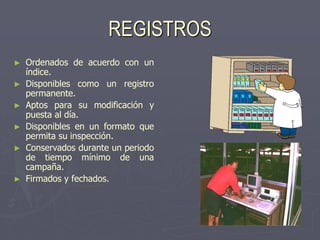 REGISTROS
►   Ordenados de acuerdo con un
    índice.
►   Disponibles como un registro
    permanente.
►   Aptos para su modificación y
    puesta al día.
►   Disponibles en un formato que
    permita su inspección.
►   Conservados durante un periodo
    de tiempo mínimo de una
    campaña.
►   Firmados y fechados.
 