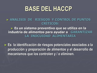 BASE DEL HACCP
 ► ANALISIS DE RIESGOS Y CONTROL DE PUNTOS
                      CRÍTICOS:
    ► Es un sistema preventivo que se utiliza en la
  industria de alimentos para ayudar a GARANTIZAR
             LA INOCUIDAD ALIMENTARIA

► Esla identificación de riesgos potenciales asociados a la
 producción y preparación de alimentos y el desarrollo de
 mecanismos que los controlen y / o eliminen.
 