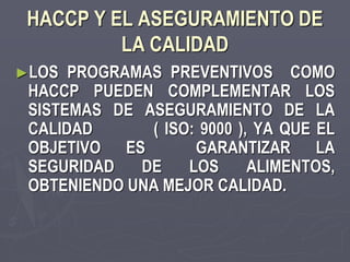HACCP Y EL ASEGURAMIENTO DE
          LA CALIDAD
►LOS  PROGRAMAS PREVENTIVOS COMO
 HACCP PUEDEN COMPLEMENTAR LOS
 SISTEMAS DE ASEGURAMIENTO DE LA
 CALIDAD      ( ISO: 9000 ), YA QUE EL
 OBJETIVO ES        GARANTIZAR LA
 SEGURIDAD   DE    LOS      ALIMENTOS,
 OBTENIENDO UNA MEJOR CALIDAD.
 