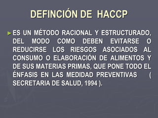 DEFINCIÓN DE HACCP
► ESUN MÉTODO RACIONAL Y ESTRUCTURADO,
 DEL MODO COMO DEBEN EVITARSE O
 REDUCIRSE LOS RIESGOS ASOCIADOS AL
 CONSUMO O ELABORACIÓN DE ALIMENTOS Y
 DE SUS MATERIAS PRIMAS, QUE PONE TODO EL
 ÉNFASIS EN LAS MEDIDAD PREVENTIVAS     (
 SECRETARIA DE SALUD, 1994 ).
 
