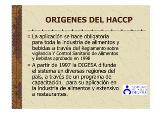 ORIGENES DEL HACCP
La aplicación se hace obligatoria
para toda la industria de alimentos y
bebidas a través del Reglamento sobre
vigilancia Y Control Sanitario de Alimentos
y Bebidas aprobado en 1998
A partir de 1997 la DIGESA difunde
el sistema en diversas regiones del
país, a través de un programa de
capacitación, para su aplicación en
la industria de alimentos y extensivo
a restaurantes.
 