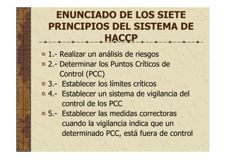 ENUNCIADO DE LOS SIETE
PRINCIPIOS DEL SISTEMA DE
HACCP
1.- Realizar un análisis de riesgos
2.- Determinar los Puntos Críticos de
Control (PCC)
3.- Establecer los límites críticos
4.- Establecer un sistema de vigilancia del
control de los PCC
5.- Establecer las medidas correctoras
cuando la vigilancia indica que un
determinado PCC, está fuera de control
 
