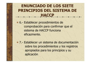 6.- Establecer procedimientos de
comprobación para confirmar que el
sistema de HACCP funciona
eficazmente.
7.- Establecer un sistema de documentación
sobre los procedimientos y los registros
apropiados para los principios y su
aplicación
ENUNCIADO DE LOS SIETE
PRINCIPIOS DEL SISTEMA DE
HACCP
 