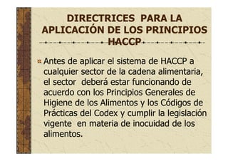 DIRECTRICES PARA LA
APLICACIÓN DE LOS PRINCIPIOS
HACCP
Antes de aplicar el sistema de HACCP a
cualquier sector de la cadena alimentaria,
el sector deberá estar funcionando de
acuerdo con los Principios Generales de
Higiene de los Alimentos y los Códigos de
Prácticas del Codex y cumplir la legislación
vigente en materia de inocuidad de los
alimentos.
 