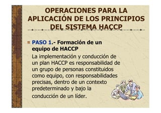 OPERACIONES PARA LA
APLICACIÓN DE LOS PRINCIPIOS
DEL SISTEMA HACCP
PASO 1.- Formación de un
equipo de HACCP
La implementación y conducción de
un plan HACCP es responsabilidad de
un grupo de personas constituidos
como equipo, con responsabilidades
precisas, dentro de un contexto
predeterminado y bajo la
conducción de un líder.
 