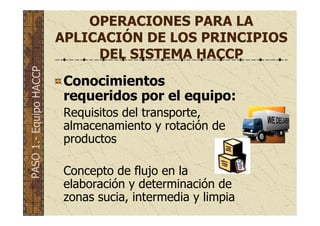 OPERACIONES PARA LA
APLICACIÓN DE LOS PRINCIPIOS
DEL SISTEMA HACCP
Conocimientos
requeridos por el equipo:
Requisitos del transporte,
almacenamiento y rotación de
productos
Concepto de flujo en la
elaboración y determinación de
zonas sucia, intermedia y limpia
PASO1.-EquipoHACCP
 