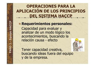 OPERACIONES PARA LA
APLICACIÓN DE LOS PRINCIPIOS
DEL SISTEMA HACCP
Requerimientos personales:
Capacidad para evaluar y
analizar de un modo lógico los
acontecimientos, buscando la
relación causa - efecto
Tener capacidad creativa,
buscando ideas fuera del equipo
y de la empresa.
PASO1.-EquipoHACCP
 