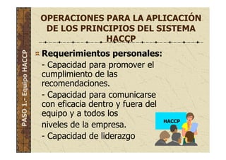 OPERACIONES PARA LA APLICACIÓN
DE LOS PRINCIPIOS DEL SISTEMA
HACCP
Requerimientos personales:
- Capacidad para promover el
cumplimiento de las
recomendaciones.
- Capacidad para comunicarse
con eficacia dentro y fuera del
equipo y a todos los
niveles de la empresa.
- Capacidad de liderazgo
PASO1.-EquipoHACCP
HACCP
 