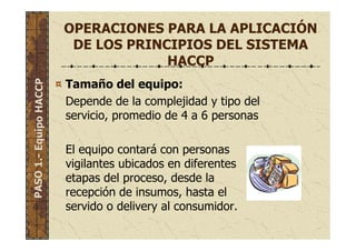 OPERACIONES PARA LA APLICACIÓN
DE LOS PRINCIPIOS DEL SISTEMA
HACCP
Tamaño del equipo:
Depende de la complejidad y tipo del
servicio, promedio de 4 a 6 personas
El equipo contará con personas
vigilantes ubicados en diferentes
etapas del proceso, desde la
recepción de insumos, hasta el
servido o delivery al consumidor.
PASO1.-EquipoHACCP
 