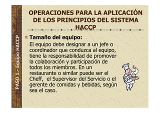 OPERACIONES PARA LA APLICACIÓN
DE LOS PRINCIPIOS DEL SISTEMA
HACCP
Tamaño del equipo:
El equipo debe designar a un jefe o
coordinador que conduzca al equipo,
tiene la responsabilidad de promover
la colaboración y participación de
todos los miembros. En un
restaurante o similar puede ser el
Cheff, el Supervisor del Servicio o el
gerente de comidas y bebidas, según
sea el caso.
PASO1.-EquipoHACCP
 