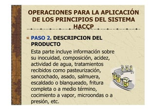 OPERACIONES PARA LA APLICACIÓN
DE LOS PRINCIPIOS DEL SISTEMA
HACCP
PASO 2. DESCRIPCION DEL
PRODUCTO
Esta parte incluye información sobre
su inocuidad, composición, acidez,
actividad de agua, tratamientos
recibidos como pasteurización,
sancochado, asado, salmuera,
escaldado o blanqueado, fritura
completa o a medio término,
cocimiento a vapor, microondas o a
presión, etc.
 