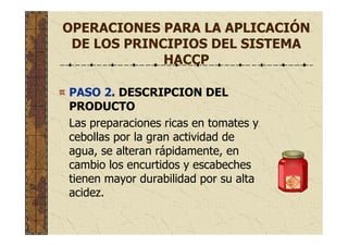 OPERACIONES PARA LA APLICACIÓN
DE LOS PRINCIPIOS DEL SISTEMA
HACCP
PASO 2. DESCRIPCION DEL
PRODUCTO
Las preparaciones ricas en tomates y
cebollas por la gran actividad de
agua, se alteran rápidamente, en
cambio los encurtidos y escabeches
tienen mayor durabilidad por su alta
acidez.
 