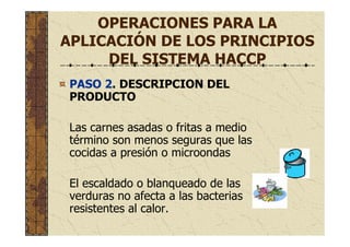 OPERACIONES PARA LA
APLICACIÓN DE LOS PRINCIPIOS
DEL SISTEMA HACCP
PASO 2. DESCRIPCION DEL
PRODUCTO
Las carnes asadas o fritas a medio
término son menos seguras que las
cocidas a presión o microondas
El escaldado o blanqueado de las
verduras no afecta a las bacterias
resistentes al calor.
 