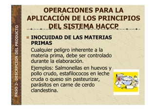 OPERACIONES PARA LA
APLICACIÓN DE LOS PRINCIPIOS
DEL SISTEMA HACCP
INOCUIDAD DE LAS MATERIAS
PRIMAS
Cualquier peligro inherente a la
materia prima, debe ser controlado
durante la elaboración.
Ejemplos: Salmonellas en huevos y
pollo crudo, estafilococos en leche
cruda o queso sin pasteurizar,
parásitos en carne de cerdo
clandestina.
PASO2-DESCRPCIONDELPRODUCTO
 