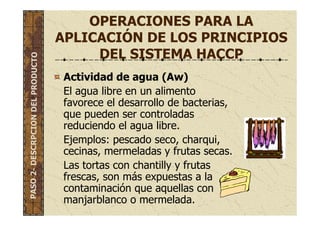 OPERACIONES PARA LA
APLICACIÓN DE LOS PRINCIPIOS
DEL SISTEMA HACCP
Actividad de agua (Aw)
El agua libre en un alimento
favorece el desarrollo de bacterias,
que pueden ser controladas
reduciendo el agua libre.
Ejemplos: pescado seco, charqui,
cecinas, mermeladas y frutas secas.
Las tortas con chantilly y frutas
frescas, son más expuestas a la
contaminación que aquellas con
manjarblanco o mermelada.
PASO2-DESCRPCIONDELPRODUCTO
 