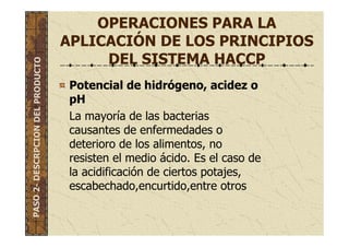 OPERACIONES PARA LA
APLICACIÓN DE LOS PRINCIPIOS
DEL SISTEMA HACCP
Potencial de hidrógeno, acidez o
pH
La mayoría de las bacterias
causantes de enfermedades o
deterioro de los alimentos, no
resisten el medio ácido. Es el caso de
la acidificación de ciertos potajes,
escabechado,encurtido,entre otros
PASO2-DESCRPCIONDELPRODUCTO
 