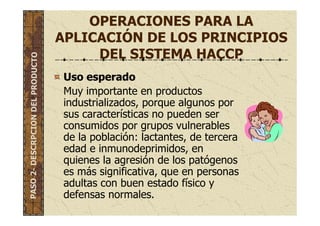 OPERACIONES PARA LA
APLICACIÓN DE LOS PRINCIPIOS
DEL SISTEMA HACCP
Uso esperado
Muy importante en productos
industrializados, porque algunos por
sus características no pueden ser
consumidos por grupos vulnerables
de la población: lactantes, de tercera
edad e inmunodeprimidos, en
quienes la agresión de los patógenos
es más significativa, que en personas
adultas con buen estado físico y
defensas normales.
PASO2-DESCRPCIONDELPRODUCTO
 