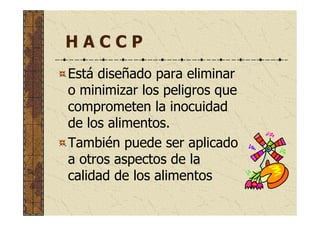 H A C C P
Está diseñado para eliminar
o minimizar los peligros que
comprometen la inocuidad
de los alimentos.
También puede ser aplicado
a otros aspectos de la
calidad de los alimentos
 