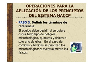 OPERACIONES PARA LA
APLICACIÓN DE LOS PRINCIPIOS
DEL SISTEMA HACCP
PASO 3. Definir los términos de
referencia
El equipo debe decidir si se quiere
cubrir todo tipo de peligros:
microbiológico, químicos y físicos o
solo uno de ellos. En el caso de
comidas y bebidas se priorizan los
microbiológicos y eventualmente los
físicos.
 