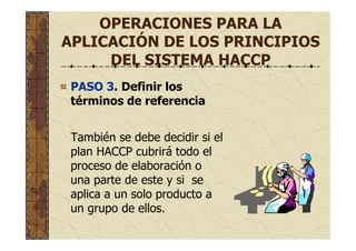 OPERACIONES PARA LA
APLICACIÓN DE LOS PRINCIPIOS
DEL SISTEMA HACCP
PASO 3. Definir los
términos de referencia
También se debe decidir si el
plan HACCP cubrirá todo el
proceso de elaboración o
una parte de este y si se
aplica a un solo producto a
un grupo de ellos.
 