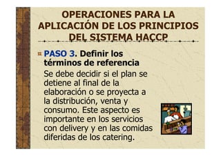 OPERACIONES PARA LA
APLICACIÓN DE LOS PRINCIPIOS
DEL SISTEMA HACCP
PASO 3. Definir los
términos de referencia
Se debe decidir si el plan se
detiene al final de la
elaboración o se proyecta a
la distribución, venta y
consumo. Este aspecto es
importante en los servicios
con delivery y en las comidas
diferidas de los catering.
 
