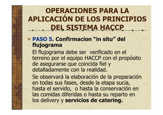 OPERACIONES PARA LA
APLICACIÓN DE LOS PRINCIPIOS
DEL SISTEMA HACCP
PASO 5. Confirmacion “in situ” del
flujograma
El flujograma debe ser verificado en el
terreno por el equipo HACCP con el propósito
de asegurarse que coincida fiel y
detalladamente con la realidad.
Se observará la elaboración de la preparación
en todas sus fases, desde la etapa sucia,
hasta el servido, o hasta la conservación en
las comidas diferidas o hasta su reparto en
los delivery y servicios de catering.
 