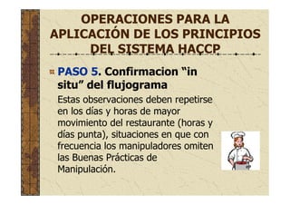 OPERACIONES PARA LA
APLICACIÓN DE LOS PRINCIPIOS
DEL SISTEMA HACCP
PASO 5. Confirmacion “in
situ” del flujograma
Estas observaciones deben repetirse
en los días y horas de mayor
movimiento del restaurante (horas y
días punta), situaciones en que con
frecuencia los manipuladores omiten
las Buenas Prácticas de
Manipulación.
 