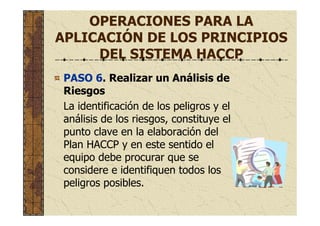OPERACIONES PARA LA
APLICACIÓN DE LOS PRINCIPIOS
DEL SISTEMA HACCP
PASO 6. Realizar un Análisis de
Riesgos
La identificación de los peligros y el
análisis de los riesgos, constituye el
punto clave en la elaboración del
Plan HACCP y en este sentido el
equipo debe procurar que se
considere e identifiquen todos los
peligros posibles.
 