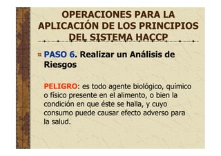OPERACIONES PARA LA
APLICACIÓN DE LOS PRINCIPIOS
DEL SISTEMA HACCP
PASO 6. Realizar un Análisis de
Riesgos
PELIGRO: es todo agente biológico, químico
o físico presente en el alimento, o bien la
condición en que éste se halla, y cuyo
consumo puede causar efecto adverso para
la salud.
 
