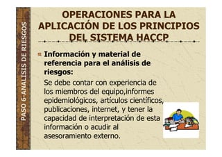 OPERACIONES PARA LA
APLICACIÓN DE LOS PRINCIPIOS
DEL SISTEMA HACCP
Información y material de
referencia para el análisis de
riesgos:
Se debe contar con experiencia de
los miembros del equipo,informes
epidemiológicos, artículos científicos,
publicaciones, internet, y tener la
capacidad de interpretación de esta
información o acudir al
asesoramiento externo.
PASO6-ANALISISDERIESGOS
 