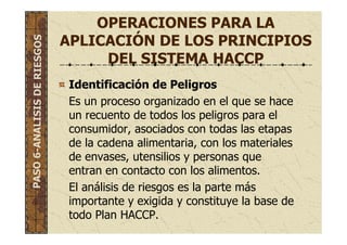 OPERACIONES PARA LA
APLICACIÓN DE LOS PRINCIPIOS
DEL SISTEMA HACCP
Identificación de Peligros
Es un proceso organizado en el que se hace
un recuento de todos los peligros para el
consumidor, asociados con todas las etapas
de la cadena alimentaria, con los materiales
de envases, utensilios y personas que
entran en contacto con los alimentos.
El análisis de riesgos es la parte más
importante y exigida y constituye la base de
todo Plan HACCP.
PASO6-ANALISISDERIESGOS
 