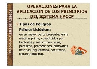 OPERACIONES PARA LA
APLICACIÓN DE LOS PRINCIPIOS
DEL SISTEMA HACCP
Tipos de Peligros
Peligros biológicos:
en su mayor parte presentes en la
materia prima, constituidos por
bacterias y sus toxinas, virus,
parásitos, protozoarios, biotoxinas
marinas (ciguatoxina, saxitoxina,
tetraodontoxina).
PASO6-ANALISISDERIESGOS
 