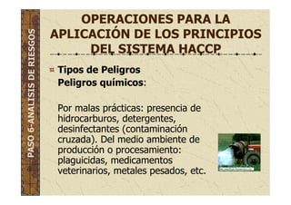 OPERACIONES PARA LA
APLICACIÓN DE LOS PRINCIPIOS
DEL SISTEMA HACCP
Tipos de Peligros
Peligros químicos:
Por malas prácticas: presencia de
hidrocarburos, detergentes,
desinfectantes (contaminación
cruzada). Del medio ambiente de
producción o procesamiento:
plaguicidas, medicamentos
veterinarios, metales pesados, etc.
PASO6-ANALISISDERIESGOS
 