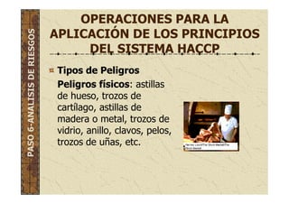 OPERACIONES PARA LA
APLICACIÓN DE LOS PRINCIPIOS
DEL SISTEMA HACCP
Tipos de Peligros
Peligros físicos: astillas
de hueso, trozos de
cartílago, astillas de
madera o metal, trozos de
vidrio, anillo, clavos, pelos,
trozos de uñas, etc.
PASO6-ANALISISDERIESGOS
 